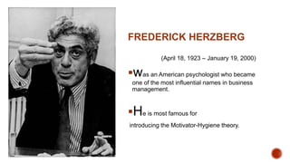 FREDERICK HERZBERG
(April 18, 1923 – January 19, 2000)
was an American psychologist who became
one of the most influential names in business
management.
He is most famous for
introducing the Motivator-Hygiene theory.
 
