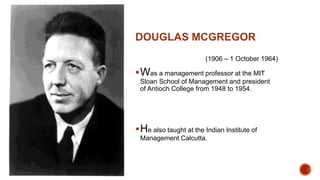 DOUGLAS MCGREGOR
(1906 – 1 October 1964)
Was a management professor at the MIT
Sloan School of Management and president
of Antioch College from 1948 to 1954.
He also taught at the Indian Institute of
Management Calcutta.
 