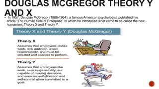 In 1957, Douglas McGregor (1906-1964), a famous American psychologist, published his
article "The Human Side of Enterprise" in which he introduced what came to be called the new
humanism, Theory X and Theory Y.
 