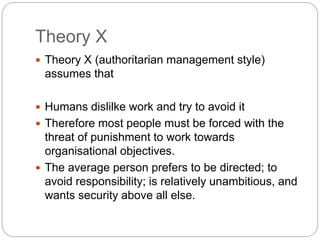 Theory X
 Theory X (authoritarian management style)
assumes that
 Humans dislilke work and try to avoid it
 Therefore most people must be forced with the
threat of punishment to work towards
organisational objectives.
 The average person prefers to be directed; to
avoid responsibility; is relatively unambitious, and
wants security above all else.
 