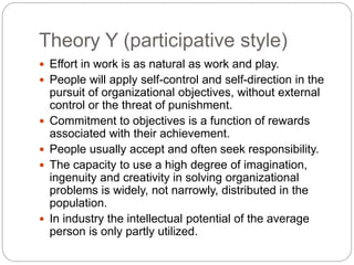Theory Y (participative style)
 Effort in work is as natural as work and play.
 People will apply self-control and self-direction in the
pursuit of organizational objectives, without external
control or the threat of punishment.
 Commitment to objectives is a function of rewards
associated with their achievement.
 People usually accept and often seek responsibility.
 The capacity to use a high degree of imagination,
ingenuity and creativity in solving organizational
problems is widely, not narrowly, distributed in the
population.
 In industry the intellectual potential of the average
person is only partly utilized.
 