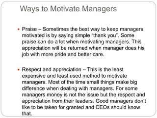 Ways to Motivate Managers
 Praise – Sometimes the best way to keep managers
motivated is by saying simple “thank you”. Some
praise can do a lot when motivating managers. This
appreciation will be returned when manager does his
job with more pride and better care.
 Respect and appreciation – This is the least
expensive and least used method to motivate
managers. Most of the time small things make big
difference when dealing with managers. For some
managers money is not the issue but the respect and
appreciation from their leaders. Good managers don’t
like to be taken for granted and CEOs should know
that.
 