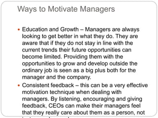 Ways to Motivate Managers
 Education and Growth – Managers are always
looking to get better in what they do. They are
aware that if they do not stay in line with the
current trends their future opportunities can
become limited. Providing them with the
opportunities to grow and develop outside the
ordinary job is seen as a big plus both for the
manager and the company.
 Consistent feedback – this can be a very effective
motivation technique when dealing with
managers. By listening, encouraging and giving
feedback, CEOs can make their managers feel
that they really care about them as a person, not
 