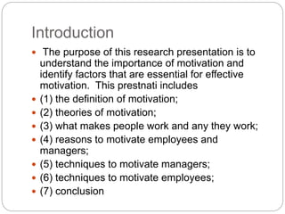 Introduction
 The purpose of this research presentation is to
understand the importance of motivation and
identify factors that are essential for effective
motivation. This prestnati includes
 (1) the definition of motivation;
 (2) theories of motivation;
 (3) what makes people work and any they work;
 (4) reasons to motivate employees and
managers;
 (5) techniques to motivate managers;
 (6) techniques to motivate employees;
 (7) conclusion
 