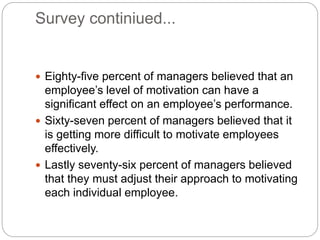 Survey continiued...
 Eighty-five percent of managers believed that an
employee’s level of motivation can have a
significant effect on an employee’s performance.
 Sixty-seven percent of managers believed that it
is getting more difficult to motivate employees
effectively.
 Lastly seventy-six percent of managers believed
that they must adjust their approach to motivating
each individual employee.
 