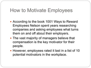 How to Motivate Employees
 According to the book 1001 Ways to Reward
Employees Nelson spent years researching
companies and asking employees what turns
them on and off about their employers.
 The vast majority of managers believe that
compensation is the key motivator for their
people.
 However, employees rated it last in a list of 10
potential motivators in the workplace.
 