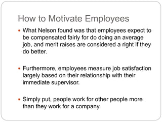 How to Motivate Employees
 What Nelson found was that employees expect to
be compensated fairly for do doing an average
job, and merit raises are considered a right if they
do better.
 Furthermore, employees measure job satisfaction
largely based on their relationship with their
immediate supervisor.
 Simply put, people work for other people more
than they work for a company.
 