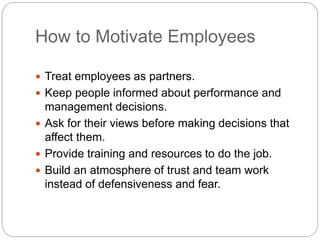 How to Motivate Employees
 Treat employees as partners.
 Keep people informed about performance and
management decisions.
 Ask for their views before making decisions that
affect them.
 Provide training and resources to do the job.
 Build an atmosphere of trust and team work
instead of defensiveness and fear.
 