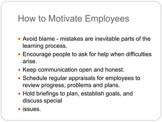 How to Motivate Employees
 Avoid blame - mistakes are inevitable parts of the
learning process.
 Encourage people to ask for help when difficulties
arise.
 Keep communication open and honest.
 Schedule regular appraisals for employees to
review progress, problems and plans.
 Hold briefings to plan, establish goals, and
discuss special
 issues.
 