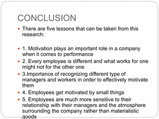 CONCLUSION
 There are five lessons that can be taken from this
research:
 1. Motivation plays an important role in a company
when it comes to performance
 2. Every employee is different and what works for one
might not for the other one
 3.Importance of recognizing different type of
managers and workers in order to effectively motivate
them
 4. Employees get motivated by small things
 5. Employees are much more sensitive to their
relationship with their managers and the atmosphere
surrounding the company rather than materialistic
goods
 