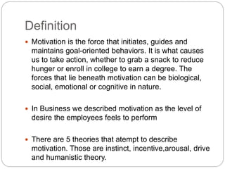 Definition
 Motivation is the force that initiates, guides and
maintains goal-oriented behaviors. It is what causes
us to take action, whether to grab a snack to reduce
hunger or enroll in college to earn a degree. The
forces that lie beneath motivation can be biological,
social, emotional or cognitive in nature.
 In Business we described motivation as the level of
desire the employees feels to perform
 There are 5 theories that atempt to describe
motivation. Those are instinct, incentive,arousal, drive
and humanistic theory.
 