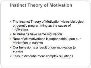 Instinct Theory of Motivation
 The Instinct Theory of Motivation views biological
or genetic programming as the cause of
motivation.
 All humans have same motivation
 Root of all motivations is dependable upon our
motivation to survive
 Our behavior is a result of our motivation to
survive
 Fails to describe more complex situations
 