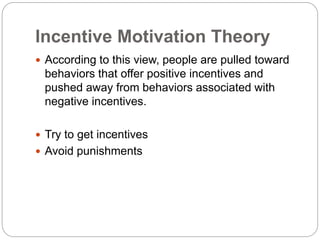 Incentive Motivation Theory
 According to this view, people are pulled toward
behaviors that offer positive incentives and
pushed away from behaviors associated with
negative incentives.
 Try to get incentives
 Avoid punishments
 