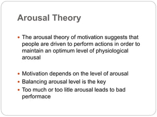 Arousal Theory
 The arousal theory of motivation suggests that
people are driven to perform actions in order to
maintain an optimum level of physiological
arousal
 Motivation depends on the level of arousal
 Balancing arousal level is the key
 Too much or too litle arousal leads to bad
performace
 