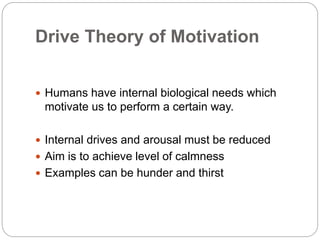 Drive Theory of Motivation
 Humans have internal biological needs which
motivate us to perform a certain way.
 Internal drives and arousal must be reduced
 Aim is to achieve level of calmness
 Examples can be hunder and thirst
 