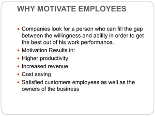 WHY MOTIVATE EMPLOYEES
 Companies look for a person who can fill the gap
between the willingness and ability in order to get
the best out of his work performance.
 Motivation Results in:
 Higher productivity
 Increased revenue
 Cost saving
 Satisfied customers employees as well as the
owners of the business
 