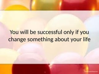 You will be successful only if you
change something about your life
 
