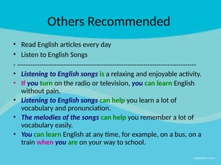 Others Recommended
• Read English articles every day
• Listen to English Songs
- ---------------------------------------------------------------------------------
• Listening to English songs is a relaxing and enjoyable activity.
• If you turn on the radio or television, you can learn English
without pain.
• Listening to English songs can help you learn a lot of
vocabulary and pronunciation.
• The melodies of the songs can help you remember a lot of
vocabulary easily.
• You can learn English at any time, for example, on a bus, on a
train when you are on your way to school.
 