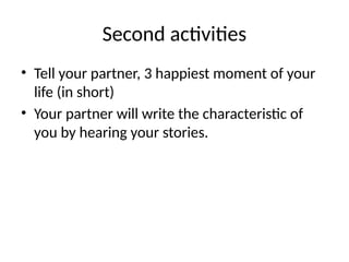 Second activities
• Tell your partner, 3 happiest moment of your
life (in short)
• Your partner will write the characteristic of
you by hearing your stories.
 