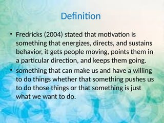 Definition
• Fredricks (2004) stated that motivation is
something that energizes, directs, and sustains
behavior, it gets people moving, points them in
a particular direction, and keeps them going.
• something that can make us and have a willing
to do things whether that something pushes us
to do those things or that something is just
what we want to do.
 