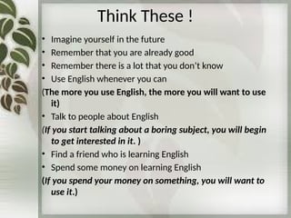 Think These !
• Imagine yourself in the future
• Remember that you are already good
• Remember there is a lot that you don’t know
• Use English whenever you can
(The more you use English, the more you will want to use
it)
• Talk to people about English
(If you start talking about a boring subject, you will begin
to get interested in it. )
• Find a friend who is learning English
• Spend some money on learning English
(If you spend your money on something, you will want to
use it.)
 