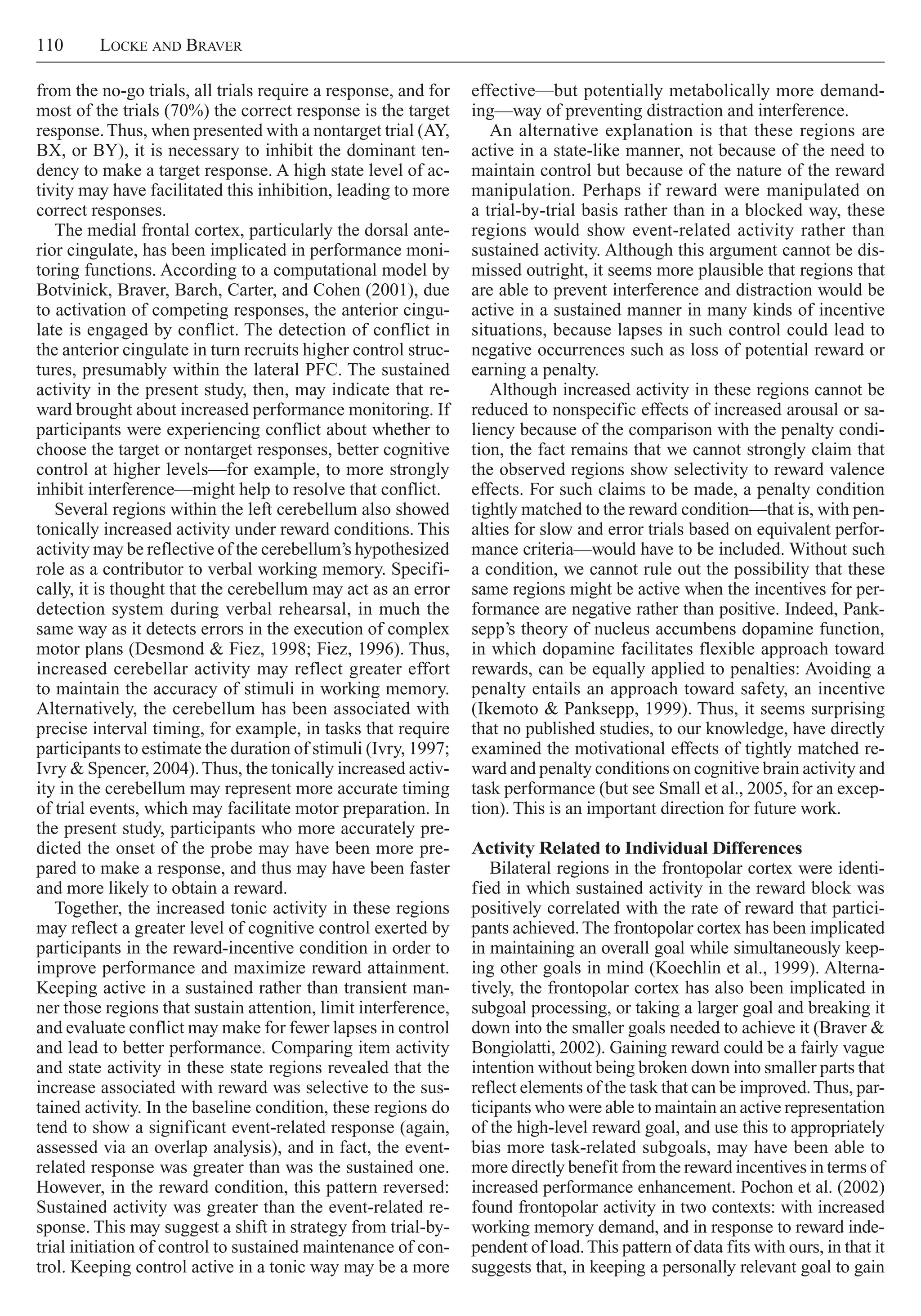 110     Locke and Braver
effective—but potentially metabolically more demand-
ing—way of preventing distraction and interference.
An alternative explanation is that these regions are
active in a state-like manner, not because of the need to
maintain control but because of the nature of the reward
manipulation. Perhaps if reward were manipulated on
a trial-by-trial basis rather than in a blocked way, these
regions would show event-related activity rather than
sustained activity. Although this argument cannot be dis-
missed outright, it seems more plausible that regions that
are able to prevent interference and distraction would be
active in a sustained manner in many kinds of incentive
situations, because lapses in such control could lead to
negative occurrences such as loss of potential reward or
earning a penalty.
Although increased activity in these regions cannot be
reduced to nonspecific effects of increased arousal or sa-
liency because of the comparison with the penalty condi-
tion, the fact remains that we cannot strongly claim that
the observed regions show selectivity to reward valence
effects. For such claims to be made, a penalty condition
tightly matched to the reward condition—that is, with pen-
alties for slow and error trials based on equivalent perfor-
mance criteria—would have to be included. Without such
a condition, we cannot rule out the possibility that these
same regions might be active when the incentives for per-
formance are negative rather than positive. Indeed, Pank-
sepp’s theory of nucleus accumbens dopamine function,
in which dopamine facilitates flexible approach toward
rewards, can be equally applied to penalties: Avoiding a
penalty entails an approach toward safety, an incentive
(Ikemoto & Panksepp, 1999). Thus, it seems surprising
that no published studies, to our knowledge, have directly
examined the motivational effects of tightly matched re-
ward and penalty conditions on cognitive brain activity and
task performance (but see Small et al., 2005, for an excep-
tion). This is an important direction for future work.
Activity Related to Individual Differences
Bilateral regions in the frontopolar cortex were identi-
fied in which sustained activity in the reward block was
positively correlated with the rate of reward that partici-
pants achieved. The frontopolar cortex has been implicated
in maintaining an overall goal while simultaneously keep-
ing other goals in mind (Koechlin et al., 1999). Alterna-
tively, the frontopolar cortex has also been implicated in
subgoal processing, or taking a larger goal and breaking it
down into the smaller goals needed to achieve it (Braver &
Bongiolatti, 2002). Gaining reward could be a fairly vague
intention without being broken down into smaller parts that
reflect elements of the task that can be improved.Thus, par-
ticipants who were able to maintain an active representation
of the high-level reward goal, and use this to appropriately
bias more task-related subgoals, may have been able to
more directly benefit from the reward incentives in terms of
increased performance enhancement. Pochon et al. (2002)
found frontopolar activity in two contexts: with increased
working memory demand, and in response to reward inde-
pendent of load.This pattern of data fits with ours, in that it
suggests that, in keeping a personally relevant goal to gain
from the no-go trials, all trials require a response, and for
most of the trials (70%) the correct response is the target
response.Thus, when presented with a nontarget trial (AY,
BX, or BY), it is necessary to inhibit the dominant ten-
dency to make a target response. A high state level of ac-
tivity may have facilitated this inhibition, leading to more
correct responses.
The medial frontal cortex, particularly the dorsal ante-
rior cingulate, has been implicated in performance moni-
toring functions. According to a computational model by
Botvinick, Braver, Barch, Carter, and Cohen (2001), due
to activation of competing responses, the anterior cingu-
late is engaged by conflict. The detection of conflict in
the anterior cingulate in turn recruits higher control struc-
tures, presumably within the lateral PFC. The sustained
activity in the present study, then, may indicate that re-
ward brought about increased performance monitoring. If
participants were experiencing conflict about whether to
choose the target or nontarget responses, better cognitive
control at higher levels—for example, to more strongly
inhibit interference—might help to resolve that conflict.
Several regions within the left cerebellum also showed
tonically increased activity under reward conditions. This
activity may be reflective of the cerebellum’s hypothesized
role as a contributor to verbal working memory. Specifi-
cally, it is thought that the cerebellum may act as an error
detection system during verbal rehearsal, in much the
same way as it detects errors in the execution of complex
motor plans (Desmond & Fiez, 1998; Fiez, 1996). Thus,
increased cerebellar activity may reflect greater effort
to maintain the accuracy of stimuli in working memory.
Alternatively, the cerebellum has been associated with
precise interval timing, for example, in tasks that require
participants to estimate the duration of stimuli (Ivry, 1997;
Ivry & Spencer, 2004).Thus, the tonically increased activ-
ity in the cerebellum may represent more accurate timing
of trial events, which may facilitate motor preparation. In
the present study, participants who more accurately pre-
dicted the onset of the probe may have been more pre-
pared to make a response, and thus may have been faster
and more likely to obtain a reward.
Together, the increased tonic activity in these regions
may reflect a greater level of cognitive control exerted by
participants in the reward-incentive condition in order to
improve performance and maximize reward attainment.
Keeping active in a sustained rather than transient man-
ner those regions that sustain attention, limit interference,
and evaluate conflict may make for fewer lapses in control
and lead to better performance. Comparing item activity
and state activity in these state regions revealed that the
increase associated with reward was selective to the sus-
tained activity. In the baseline condition, these regions do
tend to show a significant event-related response (again,
assessed via an overlap analysis), and in fact, the event-
related response was greater than was the sustained one.
However, in the reward condition, this pattern reversed:
Sustained activity was greater than the event-related re-
sponse. This may suggest a shift in strategy from trial-by-
trial initiation of control to sustained maintenance of con-
trol. Keeping control active in a tonic way may be a more
 