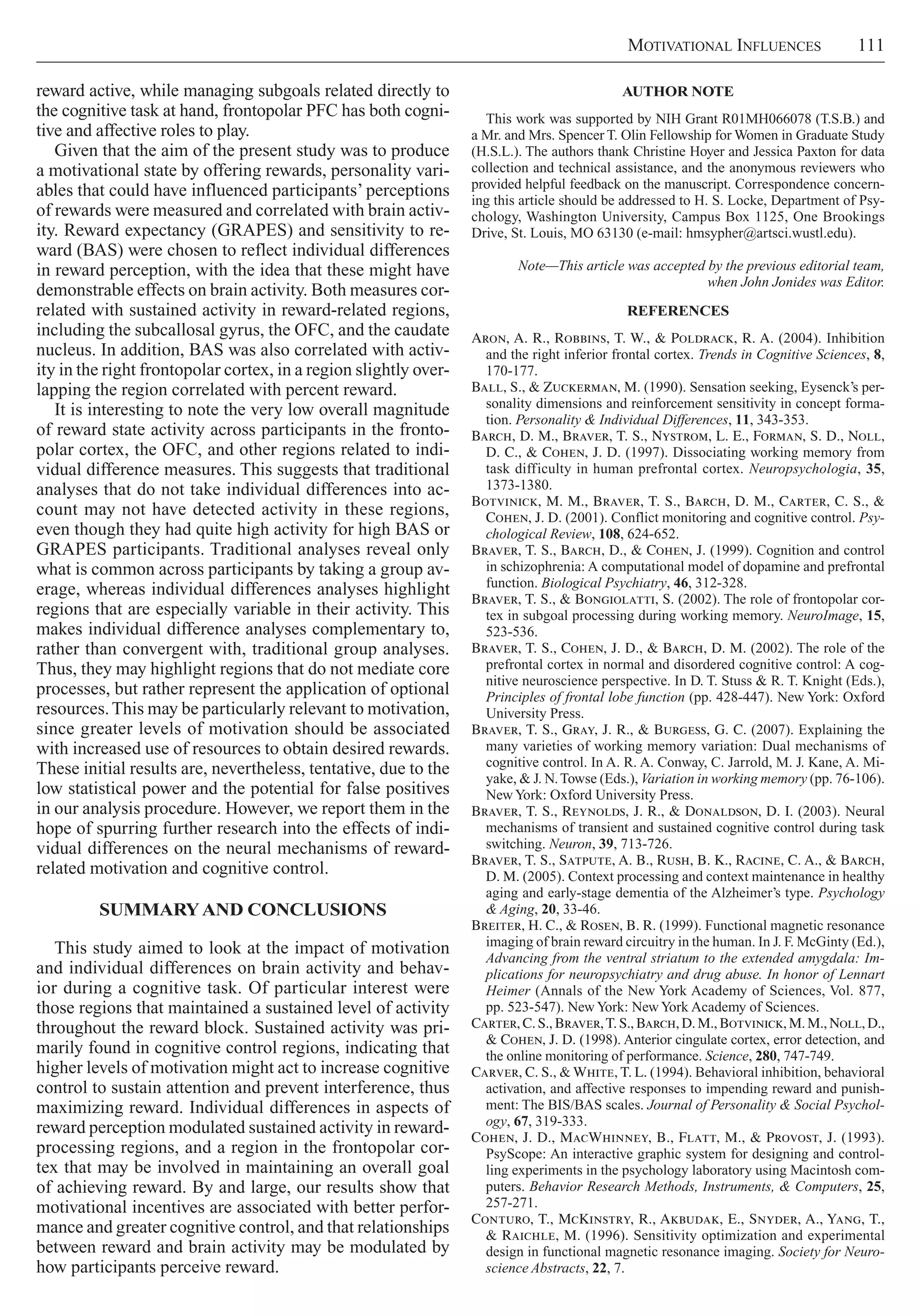 Motivational Influences     111
Author Note
This work was supported by NIH Grant R01MH066078 (T.S.B.) and
a Mr. and Mrs. Spencer T. Olin Fellowship for Women in Graduate Study
(H.S.L.). The authors thank Christine Hoyer and Jessica Paxton for data
collection and technical assistance, and the anonymous reviewers who
provided helpful feedback on the manuscript. Correspondence concern-
ing this article should be addressed to H. S. Locke, Department of Psy-
chology, Washington University, Campus Box 1125, One Brookings
Drive, St. Louis, MO 63130 (e-mail: hmsypher@artsci.wustl.edu).
Note—This article was accepted by the previous editorial team,
when John Jonides was Editor.
References
Aron, A. R., Robbins, T. W., & Poldrack, R. A. (2004). Inhibition
and the right inferior frontal cortex. Trends in Cognitive Sciences, 8,
170-177.
Ball, S., & Zuckerman, M. (1990). Sensation seeking, Eysenck’s per-
sonality dimensions and reinforcement sensitivity in concept forma-
tion. Personality & Individual Differences, 11, 343-353.
Barch, D. M., Braver, T. S., Nystrom, L. E., Forman, S. D., Noll,
D. C., & Cohen, J. D. (1997). Dissociating working memory from
task difficulty in human prefrontal cortex. Neuropsychologia, 35,
1373-1380.
Botvinick, M. M., Braver, T. S., Barch, D. M., Carter, C. S., &
Cohen, J. D. (2001). Conflict monitoring and cognitive control. Psy-
chological Review, 108, 624-652.
Braver, T. S., Barch, D., & Cohen, J. (1999). Cognition and control
in schizophrenia: A computational model of dopamine and prefrontal
function. Biological Psychiatry, 46, 312-328.
Braver, T. S., & Bongiolatti, S. (2002). The role of frontopolar cor-
tex in subgoal processing during working memory. NeuroImage, 15,
523-536.
Braver, T. S., Cohen, J. D., & Barch, D. M. (2002). The role of the
prefrontal cortex in normal and disordered cognitive control: A cog-
nitive neuroscience perspective. In D. T. Stuss & R. T. Knight (Eds.),
Principles of frontal lobe function (pp. 428-447). New York: Oxford
University Press.
Braver, T. S., Gray, J. R., & Burgess, G. C. (2007). Explaining the
many varieties of working memory variation: Dual mechanisms of
cognitive control. In A. R. A. Conway, C. Jarrold, M. J. Kane, A. Mi-
yake, & J. N.Towse (Eds.), Variation in working memory (pp. 76-106).
NewYork: Oxford University Press.
Braver, T. S., Reynolds, J. R., & Donaldson, D. I. (2003). Neural
mechanisms of transient and sustained cognitive control during task
switching. Neuron, 39, 713-726.
Braver, T. S., Satpute, A. B., Rush, B. K., Racine, C. A., & Barch,
D. M. (2005). Context processing and context maintenance in healthy
aging and early-stage dementia of the Alzheimer’s type. Psychology
& Aging, 20, 33-46.
Breiter, H. C., & Rosen, B. R. (1999). Functional magnetic resonance
imaging of brain reward circuitry in the human. In J. F. McGinty (Ed.),
Advancing from the ventral striatum to the extended amygdala: Im-
plications for neuropsychiatry and drug abuse. In honor of Lennart
Heimer (Annals of the New York Academy of Sciences, Vol. 877,
pp. 523-547). NewYork: NewYork Academy of Sciences.
Carter,C. S.,Braver,T. S.,Barch,D. M.,Botvinick,M. M.,Noll, D.,
& Cohen, J. D. (1998). Anterior cingulate cortex, error detection, and
the online monitoring of performance. Science, 280, 747-749.
Carver, C. S., & White, T. L. (1994). Behavioral inhibition, behavioral
activation, and affective responses to impending reward and punish-
ment: The BIS/BAS scales. Journal of Personality & Social Psychol-
ogy, 67, 319-333.
Cohen, J. D., MacWhinney, B., Flatt, M., & Provost, J. (1993).
PsyScope: An interactive graphic system for designing and control-
ling experiments in the psychology laboratory using Macintosh com-
puters. Behavior Research Methods, Instruments, & Computers, 25,
257-271.
Conturo, T., McKinstry, R., Akbudak, E., Snyder, A., Yang, T.,
& Raichle, M. (1996). Sensitivity optimization and experimental
design in functional magnetic resonance imaging. Society for Neuro-
science Abstracts, 22, 7.
reward active, while managing subgoals related directly to
the cognitive task at hand, frontopolar PFC has both cogni-
tive and affective roles to play.
Given that the aim of the present study was to produce
a motivational state by offering rewards, personality vari-
ables that could have influenced participants’ perceptions
of rewards were measured and correlated with brain activ-
ity. Reward expectancy (GRAPES) and sensitivity to re-
ward (BAS) were chosen to reflect individual differences
in reward perception, with the idea that these might have
demonstrable effects on brain activity. Both measures cor-
related with sustained activity in reward-related regions,
including the subcallosal gyrus, the OFC, and the caudate
nucleus. In addition, BAS was also correlated with activ-
ity in the right frontopolar cortex, in a region slightly over-
lapping the region correlated with percent reward.
It is interesting to note the very low overall magnitude
of reward state activity across participants in the fronto-
polar cortex, the OFC, and other regions related to indi-
vidual difference measures. This suggests that traditional
analyses that do not take individual differences into ac-
count may not have detected activity in these regions,
even though they had quite high activity for high BAS or
GRAPES participants. Traditional analyses reveal only
what is common across participants by taking a group av-
erage, whereas individual differences analyses highlight
regions that are especially variable in their activity. This
makes individual difference analyses complementary to,
rather than convergent with, traditional group analyses.
Thus, they may highlight regions that do not mediate core
processes, but rather represent the application of optional
resources.This may be particularly relevant to motivation,
since greater levels of motivation should be associated
with increased use of resources to obtain desired rewards.
These initial results are, nevertheless, tentative, due to the
low statistical power and the potential for false positives
in our analysis procedure. However, we report them in the
hope of spurring further research into the effects of indi-
vidual differences on the neural mechanisms of reward-
related motivation and cognitive control.
Summaryand Conclusions
This study aimed to look at the impact of motivation
and individual differences on brain activity and behav-
ior during a cognitive task. Of particular interest were
those regions that maintained a sustained level of activity
throughout the reward block. Sustained activity was pri-
marily found in cognitive control regions, indicating that
higher levels of motivation might act to increase cognitive
control to sustain attention and prevent interference, thus
maximizing reward. Individual differences in aspects of
reward perception modulated sustained activity in reward-
processing regions, and a region in the frontopolar cor-
tex that may be involved in maintaining an overall goal
of achieving reward. By and large, our results show that
motivational incentives are associated with better perfor-
mance and greater cognitive control, and that relationships
between reward and brain activity may be modulated by
how participants perceive reward.
 