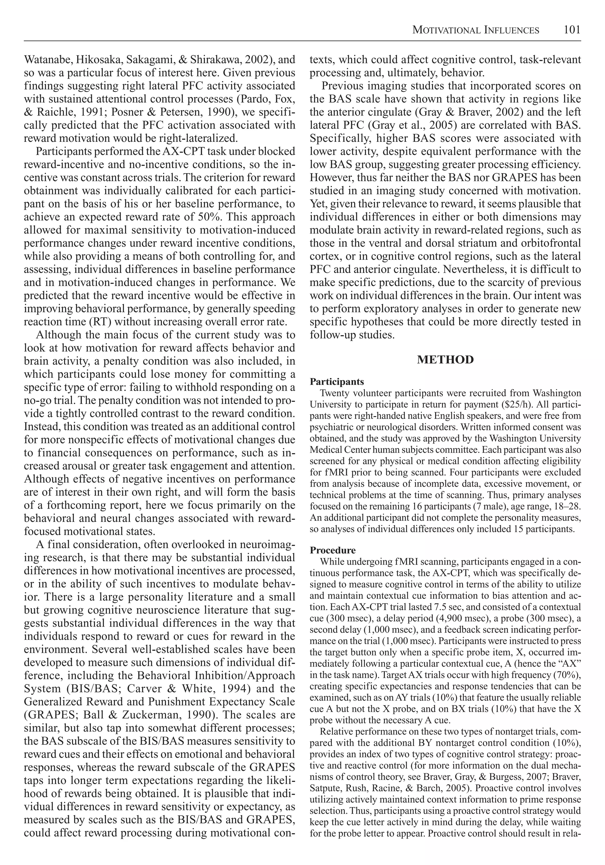 Motivational Influences     101
texts, which could affect cognitive control, task-relevant
processing and, ultimately, behavior.
Previous imaging studies that incorporated scores on
the BAS scale have shown that activity in regions like
the anterior cingulate (Gray & Braver, 2002) and the left
lateral PFC (Gray et al., 2005) are correlated with BAS.
Specifically, higher BAS scores were associated with
lower activity, despite equivalent performance with the
low BAS group, suggesting greater processing efficiency.
However, thus far neither the BAS nor GRAPES has been
studied in an imaging study concerned with motivation.
Yet, given their relevance to reward, it seems plausible that
individual differences in either or both dimensions may
modulate brain activity in reward-related regions, such as
those in the ventral and dorsal striatum and orbitofrontal
cortex, or in cognitive control regions, such as the lateral
PFC and anterior cingulate. Nevertheless, it is difficult to
make specific predictions, due to the scarcity of previous
work on individual differences in the brain. Our intent was
to perform exploratory analyses in order to generate new
specific hypotheses that could be more directly tested in
follow-up studies.
Method
Participants
Twenty volunteer participants were recruited from Washington
University to participate in return for payment ($25/h). All partici-
pants were right-handed native English speakers, and were free from
psychiatric or neurological disorders. Written informed consent was
obtained, and the study was approved by the Washington University
Medical Center human subjects committee. Each participant was also
screened for any physical or medical condition affecting eligibility
for fMRI prior to being scanned. Four participants were excluded
from analysis because of incomplete data, excessive movement, or
technical problems at the time of scanning. Thus, primary analyses
focused on the remaining 16 participants (7 male), age range, 18–28.
An additional participant did not complete the personality measures,
so analyses of individual differences only included 15 participants.
Procedure
While undergoing fMRI scanning, participants engaged in a con-
tinuous performance task, the AX-CPT, which was specifically de-
signed to measure cognitive control in terms of the ability to utilize
and maintain contextual cue information to bias attention and ac-
tion. EachAX-CPT trial lasted 7.5 sec, and consisted of a contextual
cue (300 msec), a delay period (4,900 msec), a probe (300 msec), a
second delay (1,000 msec), and a feedback screen indicating perfor-
mance on the trial (1,000 msec). Participants were instructed to press
the target button only when a specific probe item, X, occurred im-
mediately following a particular contextual cue, A (hence the “AX”
in the task name).TargetAX trials occur with high frequency (70%),
creating specific expectancies and response tendencies that can be
examined, such as onAY trials (10%) that feature the usually reliable
cue A but not the X probe, and on BX trials (10%) that have the X
probe without the necessary A cue.
Relative performance on these two types of nontarget trials, com-
pared with the additional BY nontarget control condition (10%),
provides an index of two types of cognitive control strategy: proac-
tive and reactive control (for more information on the dual mecha-
nisms of control theory, see Braver, Gray, & Burgess, 2007; Braver,
Satpute, Rush, Racine, & Barch, 2005). Proactive control involves
utilizing actively maintained context information to prime response
selection.Thus, participants using a proactive control strategy would
keep the cue letter actively in mind during the delay, while waiting
for the probe letter to appear. Proactive control should result in rela-
Watanabe, Hikosaka, Sakagami, & Shirakawa, 2002), and
so was a particular focus of interest here. Given previous
findings suggesting right lateral PFC activity associated
with sustained attentional control processes (Pardo, Fox,
& Raichle, 1991; Posner & Petersen, 1990), we specifi-
cally predicted that the PFC activation associated with
reward motivation would be right-lateralized.
Participants performed theAX-CPT task under blocked
reward-incentive and no-incentive conditions, so the in-
centive was constant across trials.The criterion for reward
obtainment was individually calibrated for each partici-
pant on the basis of his or her baseline performance, to
achieve an expected reward rate of 50%. This approach
allowed for maximal sensitivity to motivation-induced
performance changes under reward incentive conditions,
while also providing a means of both controlling for, and
assessing, individual differences in baseline performance
and in motivation-induced changes in performance. We
predicted that the reward incentive would be effective in
improving behavioral performance, by generally speeding
reaction time (RT) without increasing overall error rate.
Although the main focus of the current study was to
look at how motivation for reward affects behavior and
brain activity, a penalty condition was also included, in
which participants could lose money for committing a
specific type of error: failing to withhold responding on a
no-go trial.The penalty condition was not intended to pro-
vide a tightly controlled contrast to the reward condition.
Instead, this condition was treated as an additional control
for more nonspecific effects of motivational changes due
to financial consequences on performance, such as in-
creased arousal or greater task engagement and attention.
Although effects of negative incentives on performance
are of interest in their own right, and will form the basis
of a forthcoming report, here we focus primarily on the
behavioral and neural changes associated with reward-
focused motivational states.
A final consideration, often overlooked in neuroimag-
ing research, is that there may be substantial individual
differences in how motivational incentives are processed,
or in the ability of such incentives to modulate behav-
ior. There is a large personality literature and a small
but growing cognitive neuroscience literature that sug-
gests substantial individual differences in the way that
individuals respond to reward or cues for reward in the
environment. Several well-established scales have been
developed to measure such dimensions of individual dif-
ference, including the Behavioral Inhibition/Approach
System (BIS/BAS; Carver & White, 1994) and the
Generalized Reward and Punishment Expectancy Scale
(GRAPES; Ball & Zuckerman, 1990). The scales are
similar, but also tap into somewhat different processes;
the BAS subscale of the BIS/BAS measures sensitivity to
reward cues and their effects on emotional and behavioral
responses, whereas the reward subscale of the GRAPES
taps into longer term expectations regarding the likeli-
hood of rewards being obtained. It is plausible that indi-
vidual differences in reward sensitivity or expectancy, as
measured by scales such as the BIS/BAS and GRAPES,
could affect reward processing during motivational con-
 