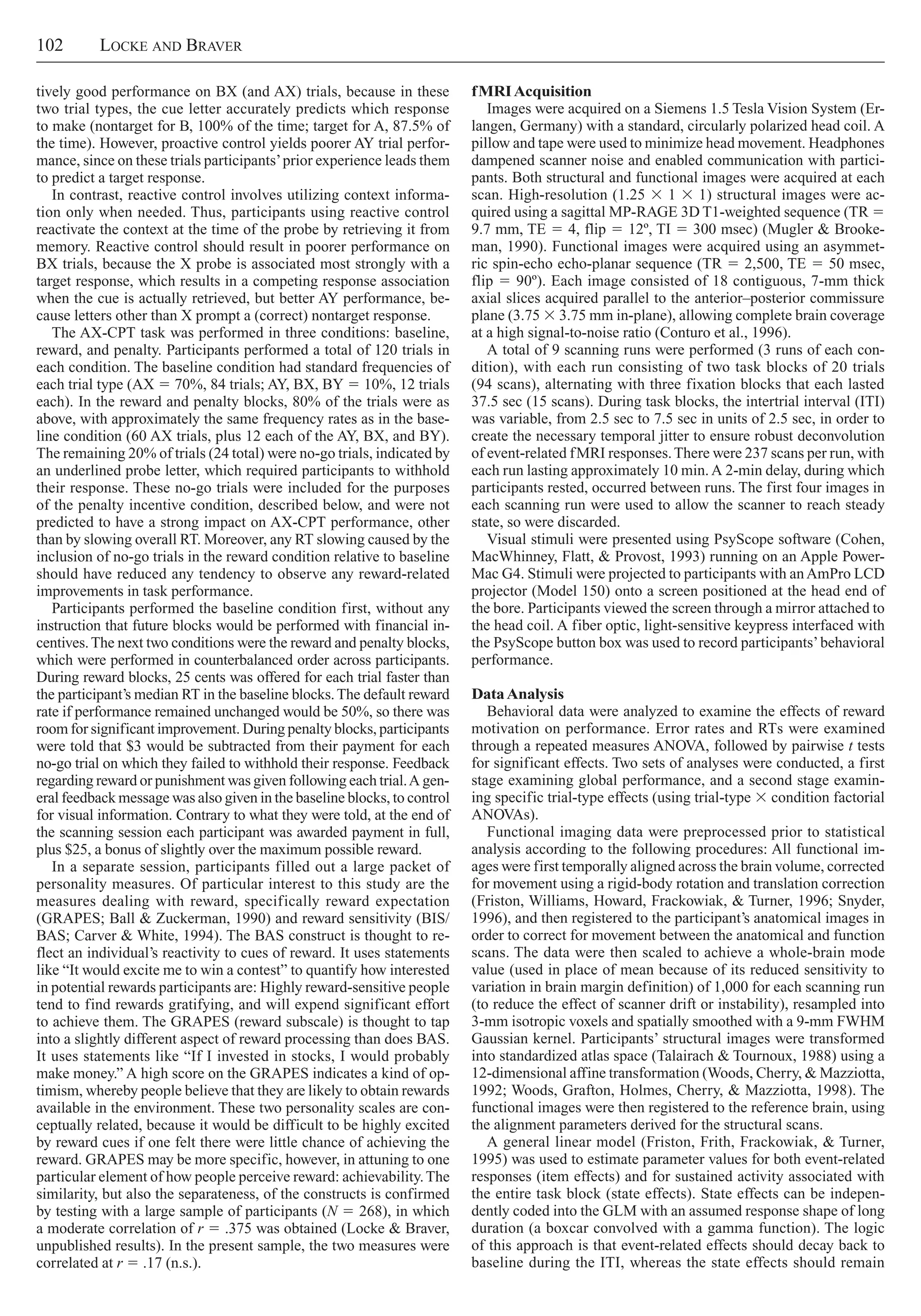 102     Locke and Braver
fMRIAcquisition
Images were acquired on a Siemens 1.5 Tesla Vision System (Er-
langen, Germany) with a standard, circularly polarized head coil. A
pillow and tape were used to minimize head movement. Headphones
dampened scanner noise and enabled communication with partici-
pants. Both structural and functional images were acquired at each
scan. High-resolution (1.25 3 1 3 1) structural images were ac-
quired using a sagittal MP-RAGE 3D T1-weighted sequence (TR 5
9.7 mm, TE 5 4, flip 5 12º, TI 5 300 msec) (Mugler & Brooke-
man, 1990). Functional images were acquired using an asymmet-
ric spin-echo echo-planar sequence (TR 5 2,500, TE 5 50 msec,
flip 5 90º). Each image consisted of 18 contiguous, 7-mm thick
axial slices acquired parallel to the anterior–posterior commissure
plane (3.75 3 3.75 mm in-plane), allowing complete brain coverage
at a high signal-to-noise ratio (Conturo et al., 1996).
A total of 9 scanning runs were performed (3 runs of each con-
dition), with each run consisting of two task blocks of 20 trials
(94 scans), alternating with three fixation blocks that each lasted
37.5 sec (15 scans). During task blocks, the intertrial interval (ITI)
was variable, from 2.5 sec to 7.5 sec in units of 2.5 sec, in order to
create the necessary temporal jitter to ensure robust deconvolution
of event-related fMRI responses.There were 237 scans per run, with
each run lasting approximately 10 min.A 2-min delay, during which
participants rested, occurred between runs. The first four images in
each scanning run were used to allow the scanner to reach steady
state, so were discarded.
Visual stimuli were presented using PsyScope software (Cohen,
MacWhinney, Flatt, & Provost, 1993) running on an Apple Power-
Mac G4. Stimuli were projected to participants with anAmPro LCD
projector (Model 150) onto a screen positioned at the head end of
the bore. Participants viewed the screen through a mirror attached to
the head coil. A fiber optic, light-sensitive keypress interfaced with
the PsyScope button box was used to record participants’behavioral
performance.
DataAnalysis
Behavioral data were analyzed to examine the effects of reward
motivation on performance. Error rates and RTs were examined
through a repeated measures ANOVA, followed by pairwise t tests
for significant effects. Two sets of analyses were conducted, a first
stage examining global performance, and a second stage examin-
ing specific trial-type effects (using trial-type 3 condition factorial
ANOVAs).
Functional imaging data were preprocessed prior to statistical
analysis according to the following procedures: All functional im-
ages were first temporally aligned across the brain volume, corrected
for movement using a rigid-body rotation and translation correction
(Friston, Williams, Howard, Frackowiak, & Turner, 1996; Snyder,
1996), and then registered to the participant’s anatomical images in
order to correct for movement between the anatomical and function
scans. The data were then scaled to achieve a whole-brain mode
value (used in place of mean because of its reduced sensitivity to
variation in brain margin definition) of 1,000 for each scanning run
(to reduce the effect of scanner drift or instability), resampled into
3-mm isotropic voxels and spatially smoothed with a 9-mm FWHM
Gaussian kernel. Participants’ structural images were transformed
into standardized atlas space (Talairach & Tournoux, 1988) using a
12-dimensional affine transformation (Woods, Cherry, & Mazziotta,
1992; Woods, Grafton, Holmes, Cherry, & Mazziotta, 1998). The
functional images were then registered to the reference brain, using
the alignment parameters derived for the structural scans.
A general linear model (Friston, Frith, Frackowiak, & Turner,
1995) was used to estimate parameter values for both event-related
responses (item effects) and for sustained activity associated with
the entire task block (state effects). State effects can be indepen-
dently coded into the GLM with an assumed response shape of long
duration (a boxcar convolved with a gamma function). The logic
of this approach is that event-related effects should decay back to
baseline during the ITI, whereas the state effects should remain
tively good performance on BX (and AX) trials, because in these
two trial types, the cue letter accurately predicts which response
to make (nontarget for B, 100% of the time; target for A, 87.5% of
the time). However, proactive control yields poorer AY trial perfor-
mance, since on these trials participants’prior experience leads them
to predict a target response.
In contrast, reactive control involves utilizing context informa-
tion only when needed. Thus, participants using reactive control
reactivate the context at the time of the probe by retrieving it from
memory. Reactive control should result in poorer performance on
BX trials, because the X probe is associated most strongly with a
target response, which results in a competing response association
when the cue is actually retrieved, but better AY performance, be-
cause letters other than X prompt a (correct) nontarget response.
The AX-CPT task was performed in three conditions: baseline,
reward, and penalty. Participants performed a total of 120 trials in
each condition. The baseline condition had standard frequencies of
each trial type (AX 5 70%, 84 trials; AY, BX, BY 5 10%, 12 trials
each). In the reward and penalty blocks, 80% of the trials were as
above, with approximately the same frequency rates as in the base-
line condition (60 AX trials, plus 12 each of the AY, BX, and BY).
The remaining 20% of trials (24 total) were no-go trials, indicated by
an underlined probe letter, which required participants to withhold
their response. These no-go trials were included for the purposes
of the penalty incentive condition, described below, and were not
predicted to have a strong impact on AX-CPT performance, other
than by slowing overall RT. Moreover, any RT slowing caused by the
inclusion of no-go trials in the reward condition relative to baseline
should have reduced any tendency to observe any reward-related
improvements in task performance.
Participants performed the baseline condition first, without any
instruction that future blocks would be performed with financial in-
centives.The next two conditions were the reward and penalty blocks,
which were performed in counterbalanced order across participants.
During reward blocks, 25 cents was offered for each trial faster than
the participant’s median RT in the baseline blocks.The default reward
rate if performance remained unchanged would be 50%, so there was
room for significant improvement. During penalty blocks, participants
were told that $3 would be subtracted from their payment for each
no-go trial on which they failed to withhold their response. Feedback
regarding reward or punishment was given following each trial.A gen-
eral feedback message was also given in the baseline blocks, to control
for visual information. Contrary to what they were told, at the end of
the scanning session each participant was awarded payment in full,
plus $25, a bonus of slightly over the maximum possible reward.
In a separate session, participants filled out a large packet of
personality measures. Of particular interest to this study are the
measures dealing with reward, specifically reward expectation
(GRAPES; Ball & Zuckerman, 1990) and reward sensitivity (BIS/
BAS; Carver & White, 1994). The BAS construct is thought to re-
flect an individual’s reactivity to cues of reward. It uses statements
like “It would excite me to win a contest” to quantify how interested
in potential rewards participants are: Highly reward-sensitive people
tend to find rewards gratifying, and will expend significant effort
to achieve them. The GRAPES (reward subscale) is thought to tap
into a slightly different aspect of reward processing than does BAS.
It uses statements like “If I invested in stocks, I would probably
make money.” A high score on the GRAPES indicates a kind of op-
timism, whereby people believe that they are likely to obtain rewards
available in the environment. These two personality scales are con-
ceptually related, because it would be difficult to be highly excited
by reward cues if one felt there were little chance of achieving the
reward. GRAPES may be more specific, however, in attuning to one
particular element of how people perceive reward: achievability.The
similarity, but also the separateness, of the constructs is confirmed
by testing with a large sample of participants (N 5 268), in which
a moderate correlation of r 5 .375 was obtained (Locke & Braver,
unpublished results). In the present sample, the two measures were
correlated at r 5 .17 (n.s.).
 