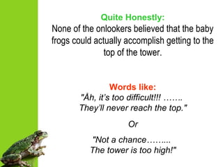 Quite Honestly:
None of the onlookers believed that the baby
frogs could actually accomplish getting to the
top of the tower.
Words like:
"Åh, it’s too difficult!!! …….
They’ll never reach the top."
Or
"Not a chance……...
The tower is too high!"
 