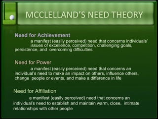MCCLELLAND’S NEED THEORY
Need for Achievement
a manifest (easily perceived) need that concerns individuals’
issues of excellence, competition, challenging goals,
persistence, and overcoming difficulties
Need for Power
a manifest (easily perceived) need that concerns an
individual’s need to make an impact on others, influence others,
change people or events, and make a difference in life
Need for Affiliation
a manifest (easily perceived) need that concerns an
individual’s need to establish and maintain warm, close, intimate
relationships with other people
 