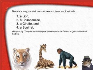 There is a very, very tall coconut tree and there are 4 animals,
1. a Lion,
2. a Chimpanzee,
3. a Giraffe, and
4. a Squirrel,
who pass by. They decide to compete to see who is the fastest to get a banana off
the tree.
 