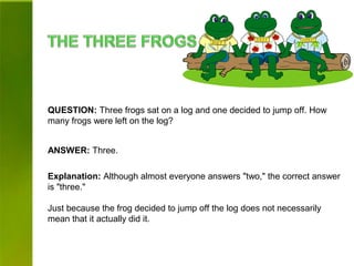 QUESTION: Three frogs sat on a log and one decided to jump off. How
many frogs were left on the log?
ANSWER: Three.
Explanation: Although almost everyone answers "two," the correct answer
is "three."
Just because the frog decided to jump off the log does not necessarily
mean that it actually did it.
 