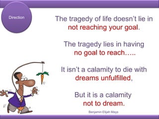 The tragedy of life doesn’t lie in
not reaching your goal.
The tragedy lies in having
no goal to reach…..
It isn’t a calamity to die with
dreams unfulfilled,
But it is a calamity
not to dream.
Direction
Benjamin Elijah Mays
 