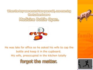 He was late for office so he asked his wife to cap the
bottle and keep it in the cupboard.
His wife, preoccupied in the kitchen totally
 