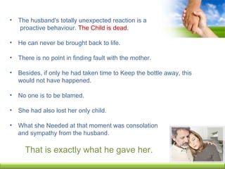 • The husband's totally unexpected reaction is a
proactive behaviour. The Child is dead.
• He can never be brought back to life.
• There is no point in finding fault with the mother.
• Besides, if only he had taken time to Keep the bottle away, this
would not have happened.
• No one is to be blamed.
• She had also lost her only child.
• What she Needed at that moment was consolation
and sympathy from the husband.
That is exactly what he gave her.
 