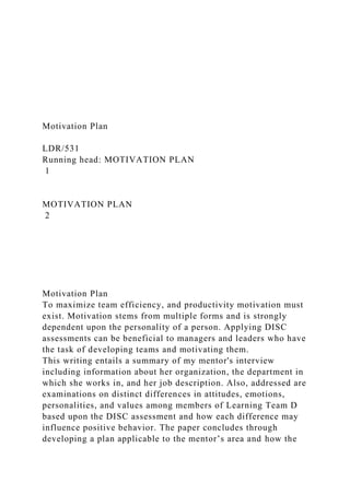 Motivation Plan
LDR/531
Running head: MOTIVATION PLAN
1
MOTIVATION PLAN
2
Motivation Plan
To maximize team efficiency, and productivity motivation must
exist. Motivation stems from multiple forms and is strongly
dependent upon the personality of a person. Applying DISC
assessments can be beneficial to managers and leaders who have
the task of developing teams and motivating them.
This writing entails a summary of my mentor's interview
including information about her organization, the department in
which she works in, and her job description. Also, addressed are
examinations on distinct differences in attitudes, emotions,
personalities, and values among members of Learning Team D
based upon the DISC assessment and how each difference may
influence positive behavior. The paper concludes through
developing a plan applicable to the mentor’s area and how the
 