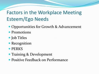 Factors in the Workplace Meeting Esteem/Ego NeedsOpportunities for Growth & AdvancementPromotionsJob TitlesRecognitionPERKSTraining & DevelopmentPositive Feedback on Performance