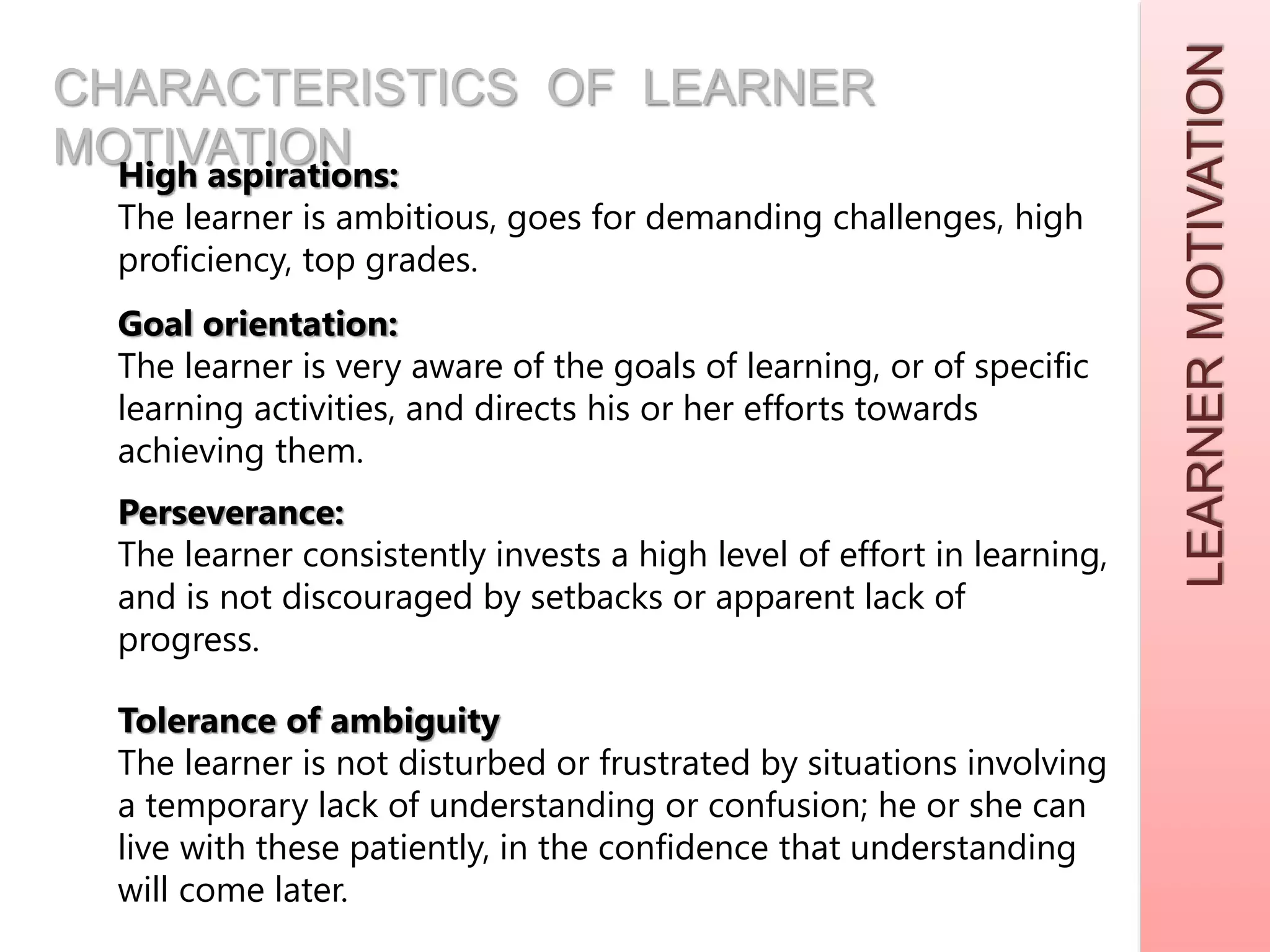 LEARNERMOTIVATION
CHARACTERISTICS OF LEARNER
MOTIVATIONHigh aspirations:
The learner is ambitious, goes for demanding challenges, high
proficiency, top grades.
Goal orientation:
The learner is very aware of the goals of learning, or of specific
learning activities, and directs his or her efforts towards
achieving them.
Perseverance:
The learner consistently invests a high level of effort in learning,
and is not discouraged by setbacks or apparent lack of
progress.
Tolerance of ambiguity
The learner is not disturbed or frustrated by situations involving
a temporary lack of understanding or confusion; he or she can
live with these patiently, in the confidence that understanding
will come later.
 