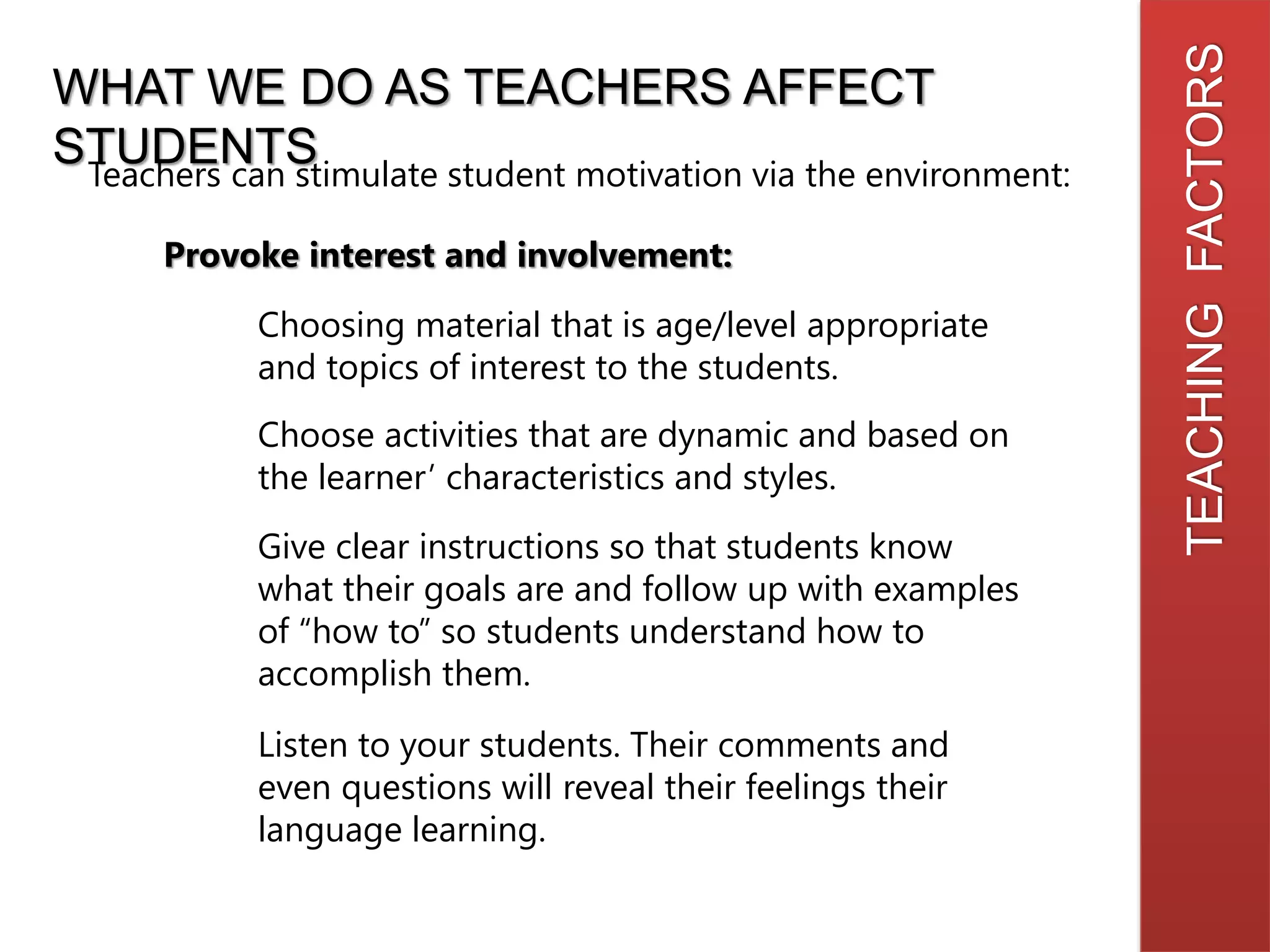 TEACHINGFACTORS
WHAT WE DO AS TEACHERS AFFECT
STUDENTSTeachers can stimulate student motivation via the environment:
Provoke interest and involvement:
Choosing material that is age/level appropriate
and topics of interest to the students.
Choose activities that are dynamic and based on
the learner’ characteristics and styles.
Give clear instructions so that students know
what their goals are and follow up with examples
of “how to” so students understand how to
accomplish them.
Listen to your students. Their comments and
even questions will reveal their feelings their
language learning.
 