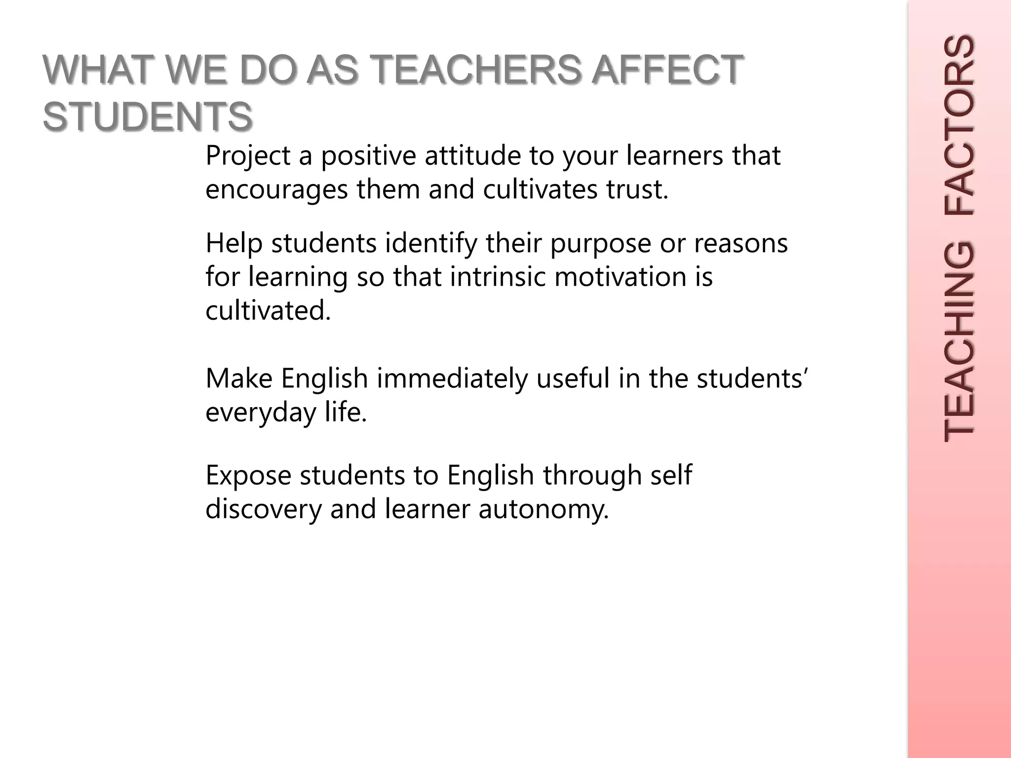 TEACHINGFACTORS
WHAT WE DO AS TEACHERS AFFECT
STUDENTS
Project a positive attitude to your learners that
encourages them and cultivates trust.
Help students identify their purpose or reasons
for learning so that intrinsic motivation is
cultivated.
Make English immediately useful in the students’
everyday life.
Expose students to English through self
discovery and learner autonomy.
 