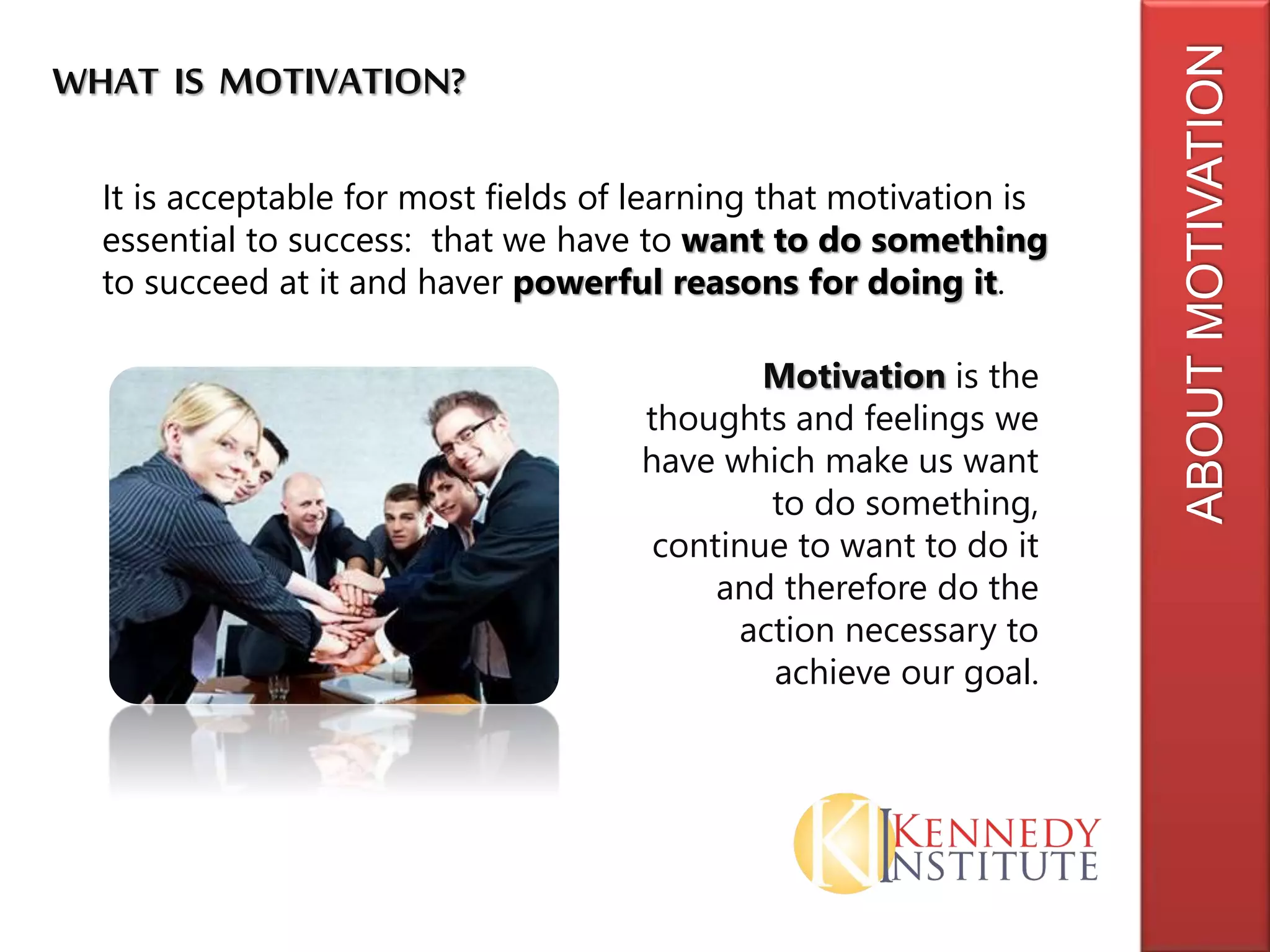 ABOUTMOTIVATION
WHAT IS MOTIVATION?
It is acceptable for most fields of learning that motivation is
essential to success: that we have to want to do something
to succeed at it and haver powerful reasons for doing it.
Motivation is the
thoughts and feelings we
have which make us want
to do something,
continue to want to do it
and therefore do the
action necessary to
achieve our goal.
 
