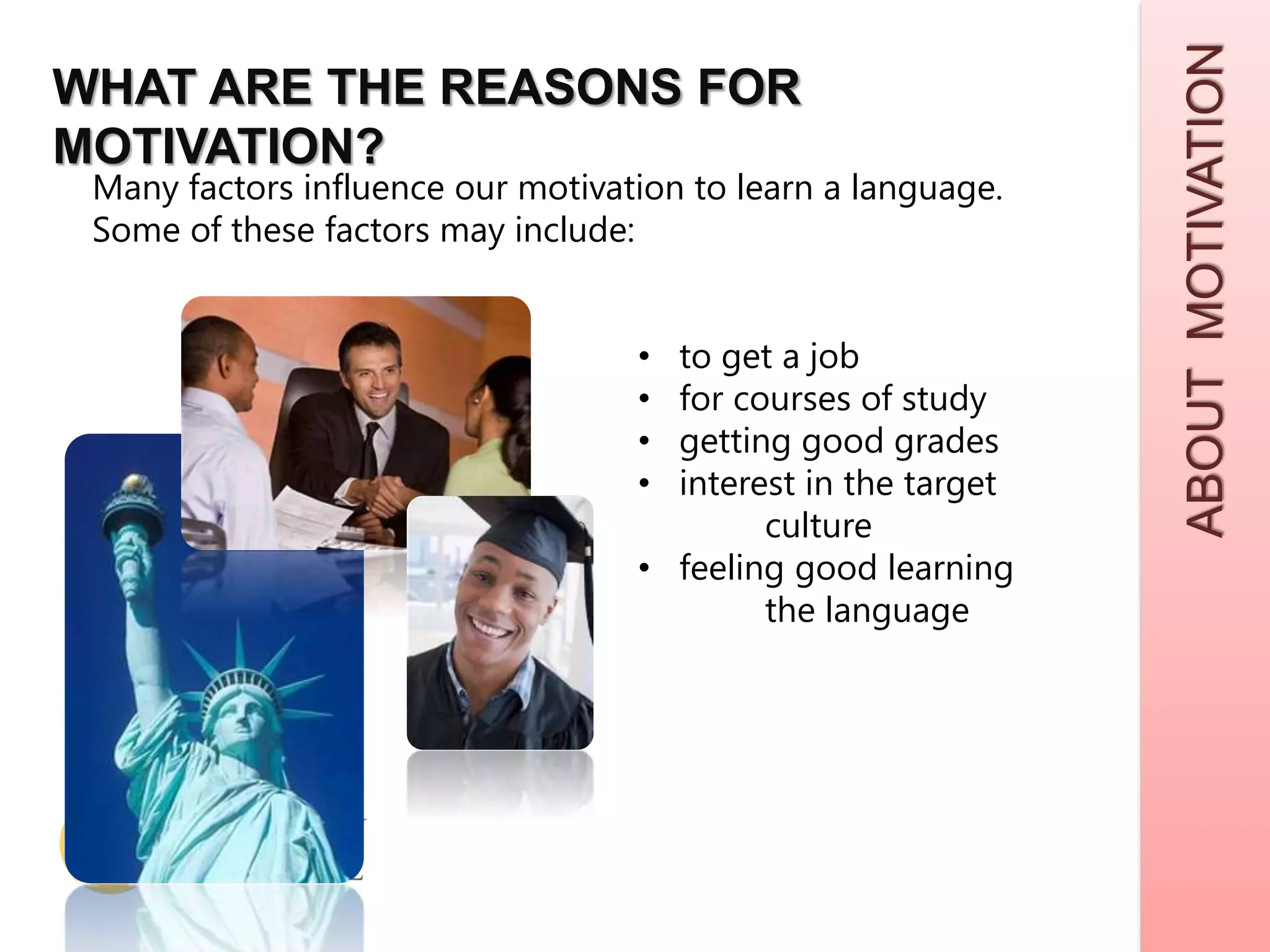 ABOUTMOTIVATION
WHAT ARE THE REASONS FOR
MOTIVATION?
Many factors influence our motivation to learn a language.
Some of these factors may include:
• to get a job
• for courses of study
• getting good grades
• interest in the target
culture
• feeling good learning
the language
 