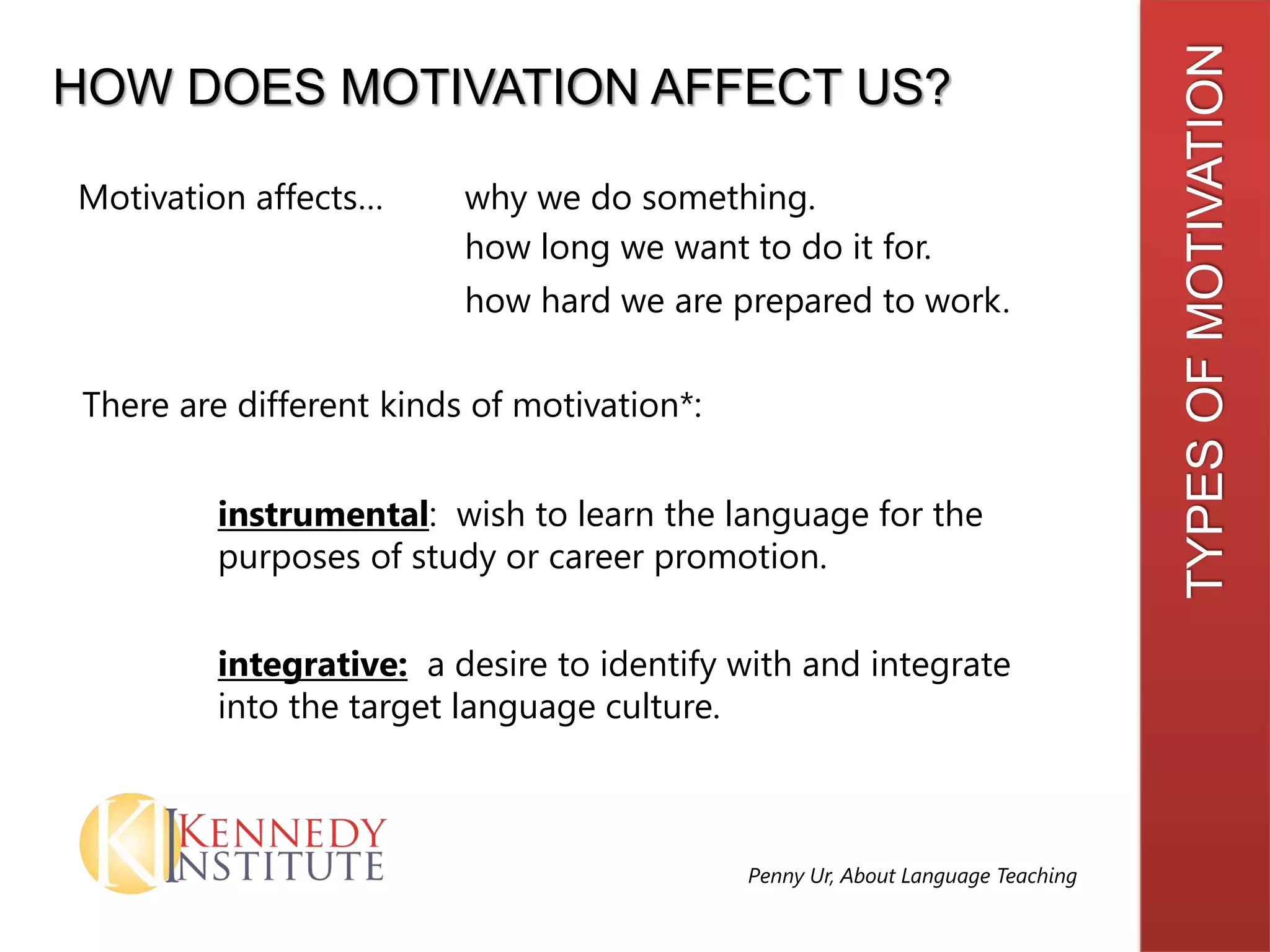 TYPESOFMOTIVATION
HOW DOES MOTIVATION AFFECT US?
There are different kinds of motivation*:
integrative: a desire to identify with and integrate
into the target language culture.
instrumental: wish to learn the language for the
purposes of study or career promotion.
Penny Ur, About Language Teaching
Motivation affects… why we do something.
how long we want to do it for.
how hard we are prepared to work.
 