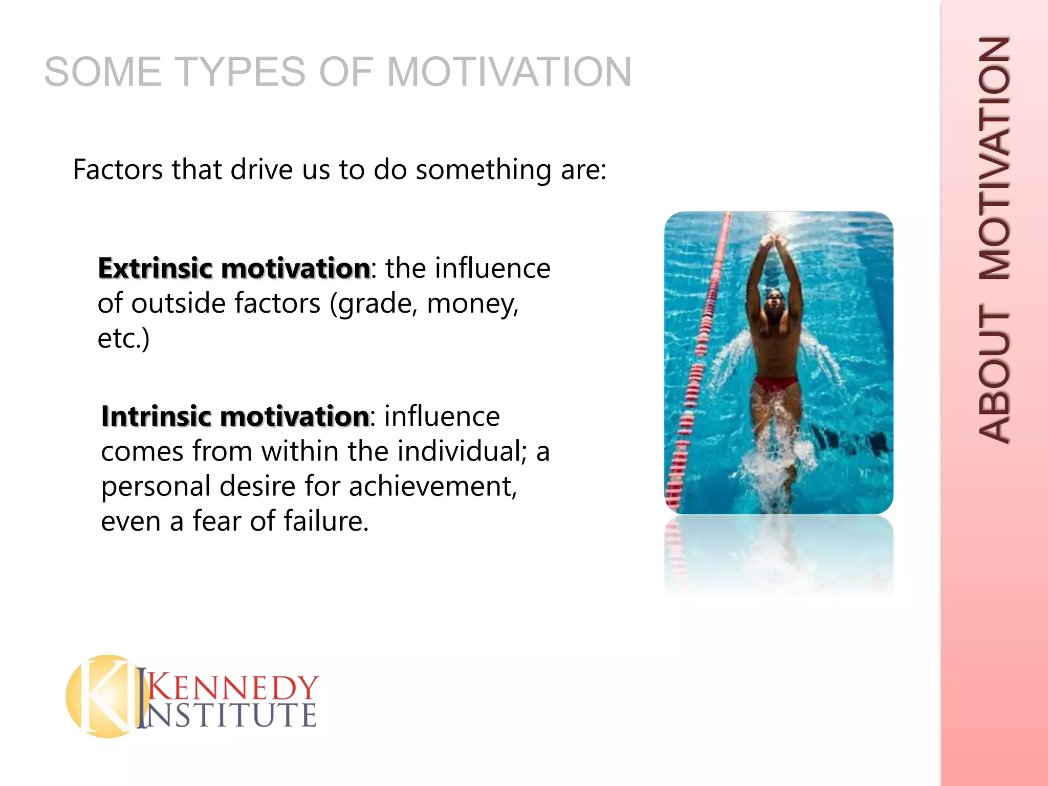 ABOUTMOTIVATION
Factors that drive us to do something are:
Extrinsic motivation: the influence
of outside factors (grade, money,
etc.)
Intrinsic motivation: influence
comes from within the individual; a
personal desire for achievement,
even a fear of failure.
SOME TYPES OF MOTIVATION
 