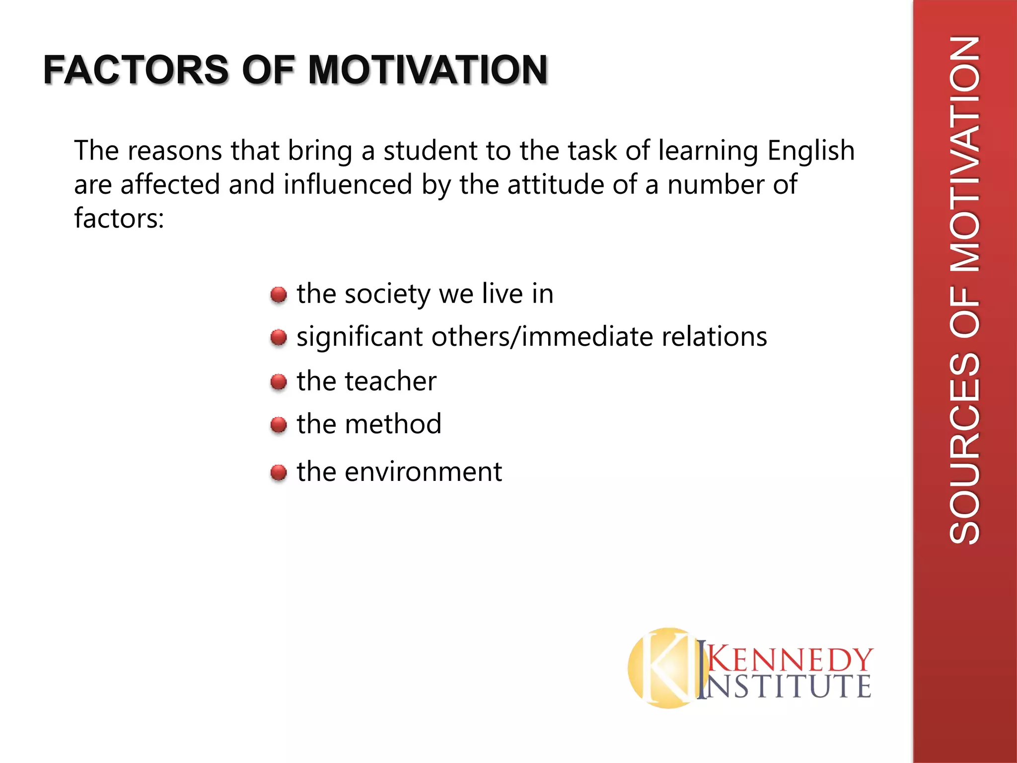 SOURCESOFMOTIVATION
FACTORS OF MOTIVATION
The reasons that bring a student to the task of learning English
are affected and influenced by the attitude of a number of
factors:
the society we live in
significant others/immediate relations
the teacher
the method
the environment
 
