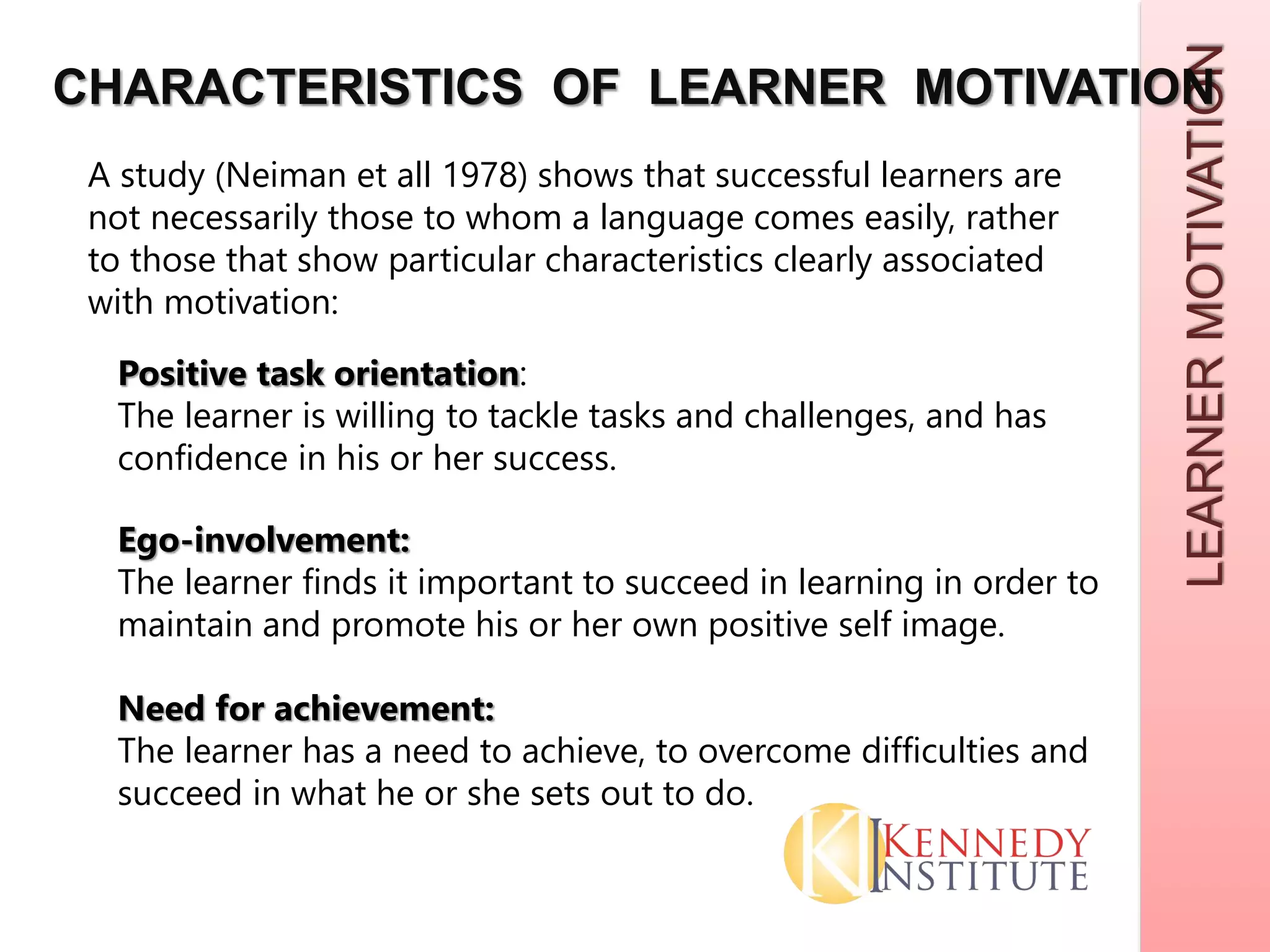 LEARNERMOTIVATION
CHARACTERISTICS OF LEARNER MOTIVATION
A study (Neiman et all 1978) shows that successful learners are
not necessarily those to whom a language comes easily, rather
to those that show particular characteristics clearly associated
with motivation:
Positive task orientation:
The learner is willing to tackle tasks and challenges, and has
confidence in his or her success.
Ego-involvement:
The learner finds it important to succeed in learning in order to
maintain and promote his or her own positive self image.
Need for achievement:
The learner has a need to achieve, to overcome difficulties and
succeed in what he or she sets out to do.
 