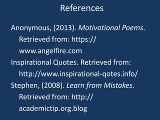 References
Anonymous, (2013). Motivational Poems.
   Retrieved from: https://
   www.angelfire.com
Inspirational Quotes. Retrieved from:
   http://www.inspirational-qotes.info/
Stephen, (2008). Learn from Mistakes.
   Retrieved from: http://
   academictip.org.blog
 