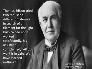 Thomas Edison tried
two thousand
different materials
in search of a
filament for the light
bulb. When none
worked
satisfactorily, his
assistant
complained, “All our
work is in vain. We
have learned
nothing.”                Learn From Mistakes
                         -Stephen, 2008
 