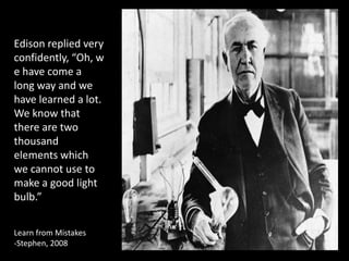 Edison replied very
confidently, “Oh, w
e have come a
long way and we
have learned a lot.
We know that
there are two
thousand
elements which
we cannot use to
make a good light
bulb.”


Learn from Mistakes
-Stephen, 2008
 